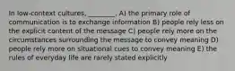 In low-context cultures, ________. A) the primary role of communication is to exchange information B) people rely less on the explicit content of the message C) people rely more on the circumstances surrounding the message to convey meaning D) people rely more on situational cues to convey meaning E) the rules of everyday life are rarely stated explicitly