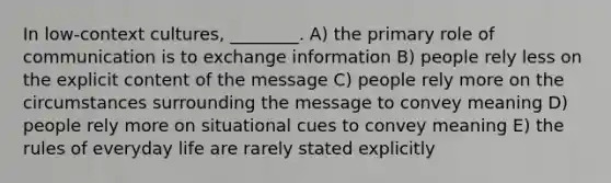 In low-context cultures, ________. A) the primary role of communication is to exchange information B) people rely less on the explicit content of the message C) people rely more on the circumstances surrounding the message to convey meaning D) people rely more on situational cues to convey meaning E) the rules of everyday life are rarely stated explicitly