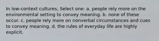 In low-context cultures, Select one: a. people rely more on the environmental setting to convey meaning. b. none of these occur. c. people rely more on nonverbal circumstances and cues to convey meaning. d. the rules of everyday life are highly explicit.