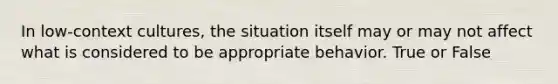 In low-context cultures, the situation itself may or may not affect what is considered to be appropriate behavior. True or False