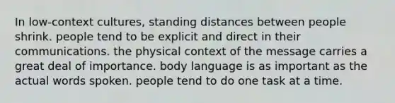 In low-context cultures, standing distances between people shrink. people tend to be explicit and direct in their communications. the physical context of the message carries a great deal of importance. body language is as important as the actual words spoken. people tend to do one task at a time.