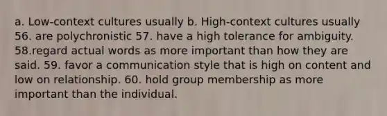 a. Low-context cultures usually b. High-context cultures usually 56. are polychronistic 57. have a high tolerance for ambiguity. 58.regard actual words as more important than how they are said. 59. favor a communication style that is high on content and low on relationship. 60. hold group membership as more important than the individual.