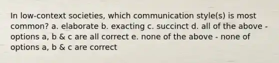 In low-context societies, which communication style(s) is most common? a. elaborate b. exacting c. succinct d. all of the above - options a, b & c are all correct e. none of the above - none of options a, b & c are correct