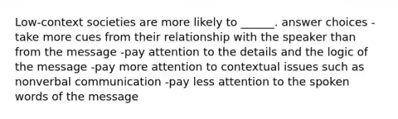 Low-context societies are more likely to ______. answer choices -take more cues from their relationship with the speaker than from the message -pay attention to the details and the logic of the message -pay more attention to contextual issues such as nonverbal communication -pay less attention to the spoken words of the message