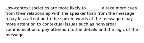 Low-context societies are more likely to ______. a.take more cues from their relationship with the speaker than from the message b.pay less attention to the spoken words of the message c.pay more attention to contextual issues such as nonverbal communication d.pay attention to the details and the logic of the message