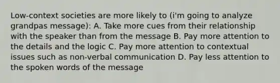 Low-context societies are more likely to (i'm going to analyze grandpas message): A. Take more cues from their relationship with the speaker than from the message B. Pay more attention to the details and the logic C. Pay more attention to contextual issues such as non-verbal communication D. Pay less attention to the spoken words of the message