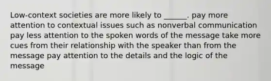 Low-context societies are more likely to ______. pay more attention to contextual issues such as nonverbal communication pay less attention to the spoken words of the message take more cues from their relationship with the speaker than from the message pay attention to the details and the logic of the message