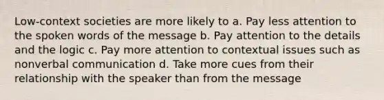 Low-context societies are more likely to a. Pay less attention to the spoken words of the message b. Pay attention to the details and the logic c. Pay more attention to contextual issues such as nonverbal communication d. Take more cues from their relationship with the speaker than from the message