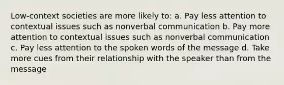 Low-context societies are more likely to: a. Pay less attention to contextual issues such as nonverbal communication b. Pay more attention to contextual issues such as nonverbal communication c. Pay less attention to the spoken words of the message d. Take more cues from their relationship with the speaker than from the message