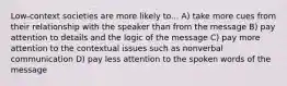 Low-context societies are more likely to... A) take more cues from their relationship with the speaker than from the message B) pay attention to details and the logic of the message C) pay more attention to the contextual issues such as nonverbal communication D) pay less attention to the spoken words of the message