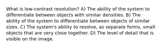 What is low-contrast resolution? A) The ability of the system to differentiate between objects with similar densities. B) The ability of the system to differentiate between objects of similar sizes. C) The system's ability to resolve, as separate forms, small objects that are very close together. D) The level of detail that is visible on the image.