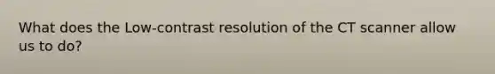 What does the Low-contrast resolution of the CT scanner allow us to do?