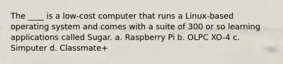 The ____ is a low-cost computer that runs a Linux-based operating system and comes with a suite of 300 or so learning applications called Sugar. a. Raspberry Pi b. OLPC XO-4 c. Simputer d. Classmate+