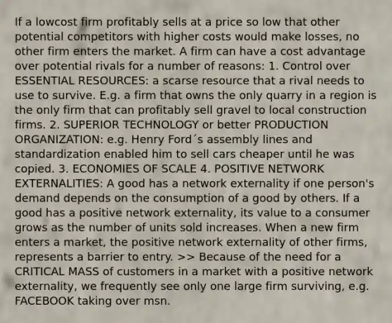 If a lowcost firm profitably sells at a price so low that other potential competitors with higher costs would make losses, no other firm enters the market. A firm can have a cost advantage over potential rivals for a number of reasons: 1. Control over ESSENTIAL RESOURCES: a scarse resource that a rival needs to use to survive. E.g. a firm that owns the only quarry in a region is the only firm that can profitably sell gravel to local construction firms. 2. SUPERIOR TECHNOLOGY or better PRODUCTION ORGANIZATION: e.g. Henry Ford´s assembly lines and standardization enabled him to sell cars cheaper until he was copied. 3. ECONOMIES OF SCALE 4. POSITIVE NETWORK EXTERNALITIES: A good has a network externality if one person's demand depends on the consumption of a good by others. If a good has a positive network externality, its value to a consumer grows as the number of units sold increases. When a new firm enters a market, the positive network externality of other firms, represents a barrier to entry. >> Because of the need for a CRITICAL MASS of customers in a market with a positive network externality, we frequently see only one large firm surviving, e.g. FACEBOOK taking over msn.