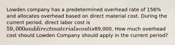 Lowden company has a predetermined overhead rate of 156% and allocates overhead based on direct material cost. During the current period, direct labor cost is 59,000 and direct materials cost is89,000. How much overhead cost should Lowden Company should apply in the current period?