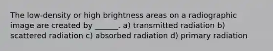 The low-density or high brightness areas on a radiographic image are created by ______. a) transmitted radiation b) scattered radiation c) absorbed radiation d) primary radiation