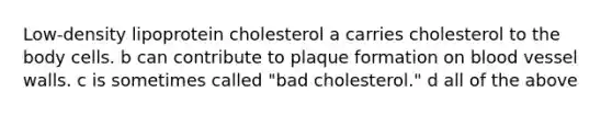 Low-density lipoprotein cholesterol a carries cholesterol to the body cells. b can contribute to plaque formation on blood vessel walls. c is sometimes called "bad cholesterol." d all of the above