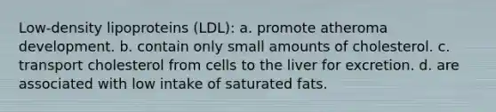 Low-density lipoproteins (LDL): a. promote atheroma development. b. contain only small amounts of cholesterol. c. transport cholesterol from cells to the liver for excretion. d. are associated with low intake of saturated fats.