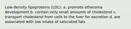 Low-density lipoproteins (LDL): a. promote atheroma development b. contain only small amounts of cholesterol c. transport cholesterol from cells to the liver for excretion d. are associated with low intake of saturated fats