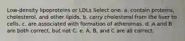 Low-density lipoproteins or LDLs Select one: a. contain proteins, cholesterol, and other lipids. b. carry cholesterol from the liver to cells. c. are associated with formation of atheromas. d. A and B are both correct, but not C. e. A, B, and C are all correct.