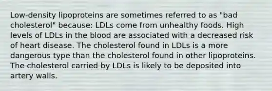 Low-density lipoproteins are sometimes referred to as "bad cholesterol" because: LDLs come from unhealthy foods. High levels of LDLs in the blood are associated with a decreased risk of heart disease. The cholesterol found in LDLs is a more dangerous type than the cholesterol found in other lipoproteins. The cholesterol carried by LDLs is likely to be deposited into artery walls.