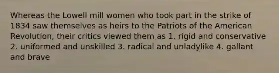 Whereas the Lowell mill women who took part in the strike of 1834 saw themselves as heirs to the Patriots of the American Revolution, their critics viewed them as 1. rigid and conservative 2. uniformed and unskilled 3. radical and unladylike 4. gallant and brave