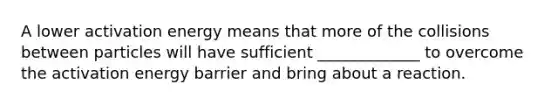 A lower activation energy means that more of the collisions between particles will have sufficient _____________ to overcome the activation energy barrier and bring about a reaction.