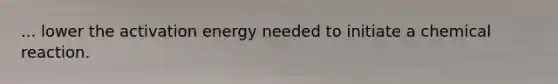 ... lower the activation energy needed to initiate a chemical reaction.