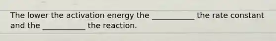 The lower the activation energy the ___________ the rate constant and the ___________ the reaction.