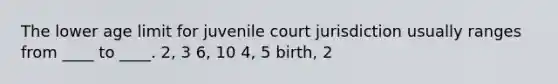 The lower age limit for juvenile court jurisdiction usually ranges from ____ to ____. 2, 3 6, 10 4, 5 birth, 2