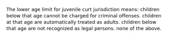 The lower age limit for juvenile curt jurisdiction means: children below that age cannot be charged for criminal offenses. children at that age are automatically treated as adults. children below that age are not recognized as <a href='https://www.questionai.com/knowledge/kGHYCfQuod-legal-persons' class='anchor-knowledge'>legal persons</a>. none of the above.