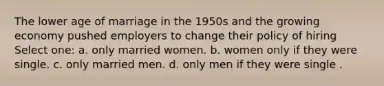 The lower age of marriage in the 1950s and the growing economy pushed employers to change their policy of hiring Select one: a. only married women. b. women only if they were single. c. only married men. d. only men if they were single .