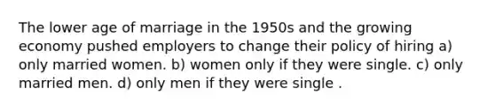 The lower age of marriage in the 1950s and the growing economy pushed employers to change their policy of hiring a) only married women. b) women only if they were single. c) only married men. d) only men if they were single .