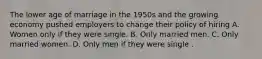 The lower age of marriage in the 1950s and the growing economy pushed employers to change their policy of hiring A. Women only if they were single. B. Only married men. C. Only married women. D. Only men if they were single .