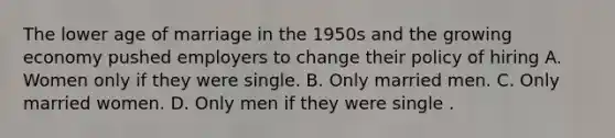 The lower age of marriage in the 1950s and the growing economy pushed employers to change their policy of hiring A. Women only if they were single. B. Only married men. C. Only married women. D. Only men if they were single .