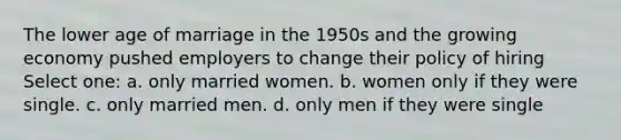 The lower age of marriage in the 1950s and the growing economy pushed employers to change their policy of hiring Select one: a. only married women. b. women only if they were single. c. only married men. d. only men if they were single