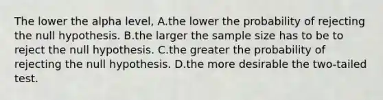 The lower the alpha level, A.the lower the probability of rejecting the null hypothesis. B.the larger the sample size has to be to reject the null hypothesis. C.the greater the probability of rejecting the null hypothesis. D.the more desirable the two-tailed test.