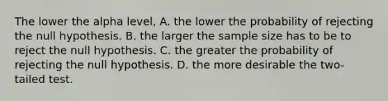 The lower the alpha level, A. the lower the probability of rejecting the null hypothesis. B. the larger the sample size has to be to reject the null hypothesis. C. the greater the probability of rejecting the null hypothesis. D. the more desirable the two-tailed test.