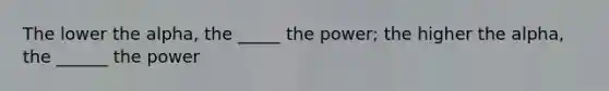 The lower the alpha, the _____ the power; the higher the alpha, the ______ the power