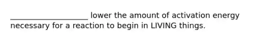 ____________________ lower the amount of activation energy necessary for a reaction to begin in LIVING things.