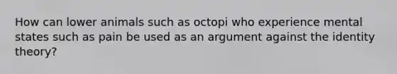 How can lower animals such as octopi who experience mental states such as pain be used as an argument against the identity theory?