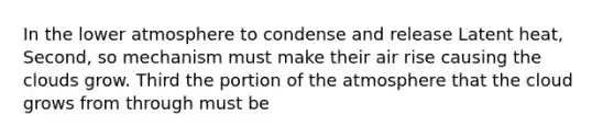 In the lower atmosphere to condense and release Latent heat, Second, so mechanism must make their air rise causing the clouds grow. Third the portion of the atmosphere that the cloud grows from through must be