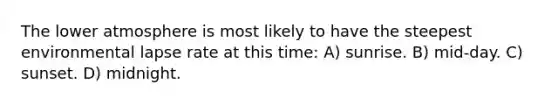 The lower atmosphere is most likely to have the steepest environmental lapse rate at this time: A) sunrise. B) mid-day. C) sunset. D) midnight.