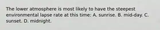 The lower atmosphere is most likely to have the steepest environmental lapse rate at this time: A. sunrise. B. mid-day. C. sunset. D. midnight.