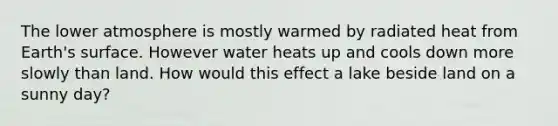 The lower atmosphere is mostly warmed by radiated heat from Earth's surface. However water heats up and cools down more slowly than land. How would this effect a lake beside land on a sunny day?