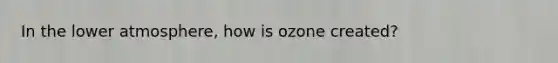 In the lower atmosphere, how is ozone created?