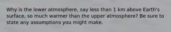 Why is the lower atmosphere, say <a href='https://www.questionai.com/knowledge/k7BtlYpAMX-less-than' class='anchor-knowledge'>less than</a> 1 km above Earth's surface, so much warmer than the upper atmosphere? Be sure to state any assumptions you might make.
