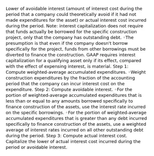 Lower of avoidable interest (amount of interest cost during the period that a company could theoretically avoid if it had not made expenditures for the asset) or actual interest cost incurred during the period. Note: interest capitalization does not require that funds actually be borrowed for the specific construction project, only that the company has outstanding debt. ◦The presumption is that even if the company doesn't borrow specifically for the project, funds from other borrowings must be diverted to finance the construction. GAAP requires interest capitalization for a qualifying asset only if its effect, compared with the effect of expensing interest, is material. Step 1: Compute weighted-average accumulated expenditures. ◦Weight construction expenditures by the fraction of the accounting period that the company can incur interest cost on the expenditure. Step 2: Compute avoidable interest. ◦For the portion of weighted-average accumulated expenditures that is less than or equal to any amounts borrowed specifically to finance construction of the assets, use the interest rate incurred on the specific borrowings. ◦For the portion of weighted-average accumulated expenditures that is greater than any debt incurred specifically to finance construction of the assets, use a weighted average of interest rates incurred on all other outstanding debt during the period. Step 3: Compute actual interest cost. Capitalize the lower of actual interest cost incurred during the period or avoidable interest.