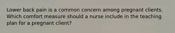 Lower back pain is a common concern among pregnant clients. Which comfort measure should a nurse include in the teaching plan for a pregnant client?