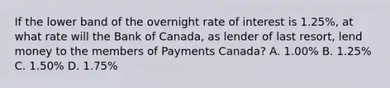 If the lower band of the overnight rate of interest is 1.25%, at what rate will the Bank of Canada, as lender of last resort, lend money to the members of Payments Canada? A. 1.00% B. 1.25% C. 1.50% D. 1.75%